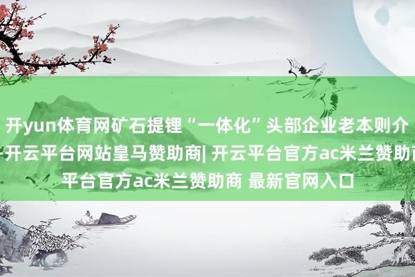 开yun体育网矿石提锂“一体化”头部企业老本则介于5-6万元区间-开云平台网站皇马赞助商| 开云平台官方ac米兰赞助商 最新官网入口