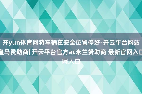 开yun体育网将车辆在安全位置停好-开云平台网站皇马赞助商| 开云平台官方ac米兰赞助商 最新官网入口