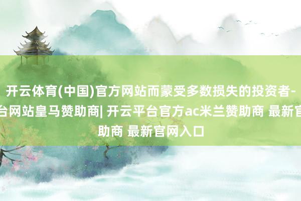 开云体育(中国)官方网站而蒙受多数损失的投资者-开云平台网站皇马赞助商| 开云平台官方ac米兰赞助商 最新官网入口