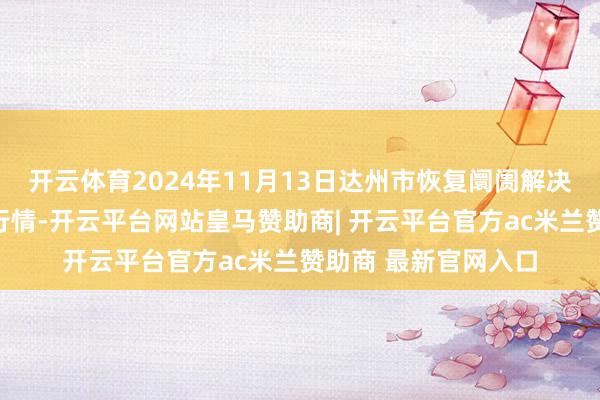 开云体育2024年11月13日达州市恢复阛阓解决有限牵累公司价钱行情-开云平台网站皇马赞助商| 开云平台官方ac米兰赞助商 最新官网入口