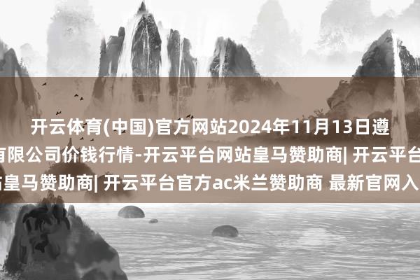 开云体育(中国)官方网站2024年11月13日遵义金地盘绿色产物往来有限公司价钱行情-开云平台网站皇马赞助商| 开云平台官方ac米兰赞助商 最新官网入口