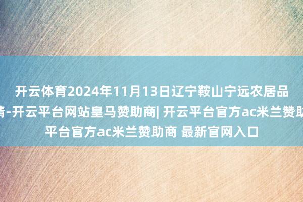 开云体育2024年11月13日辽宁鞍山宁远农居品批发商场价钱行情-开云平台网站皇马赞助商| 开云平台官方ac米兰赞助商 最新官网入口