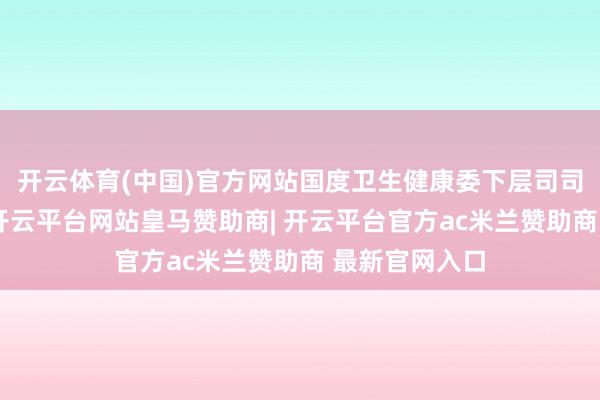 开云体育(中国)官方网站国度卫生健康委下层司司长傅卫先容-开云平台网站皇马赞助商| 开云平台官方ac米兰赞助商 最新官网入口