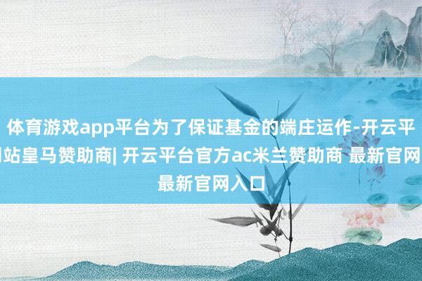 体育游戏app平台为了保证基金的端庄运作-开云平台网站皇马赞助商| 开云平台官方ac米兰赞助商 最新官网入口