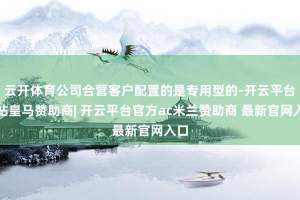 云开体育公司合营客户配置的是专用型的-开云平台网站皇马赞助商| 开云平台官方ac米兰赞助商 最新官网入口