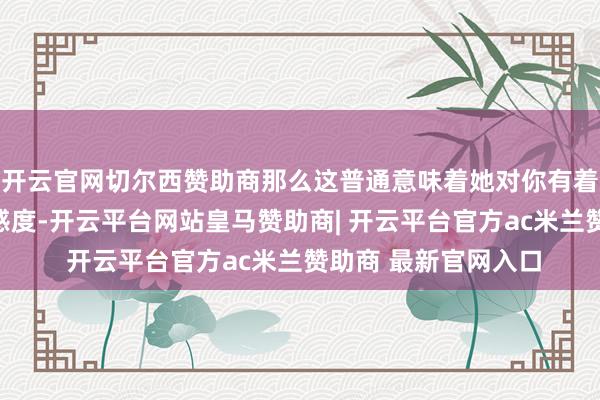 开云官网切尔西赞助商那么这普通意味着她对你有着较高的信任度和好感度-开云平台网站皇马赞助商| 开云平台官方ac米兰赞助商 最新官网入口