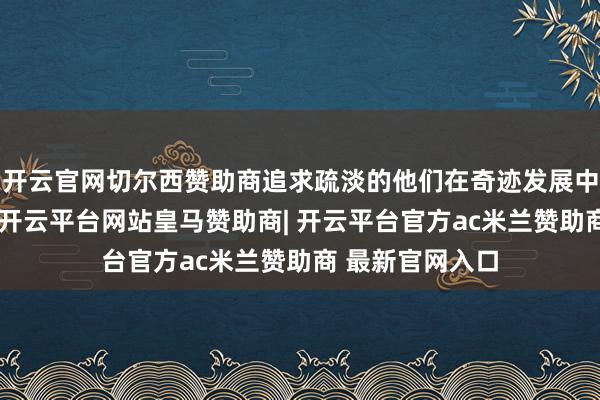 开云官网切尔西赞助商追求疏淡的他们在奇迹发展中往往颠倒胜仗-开云平台网站皇马赞助商| 开云平台官方ac米兰赞助商 最新官网入口