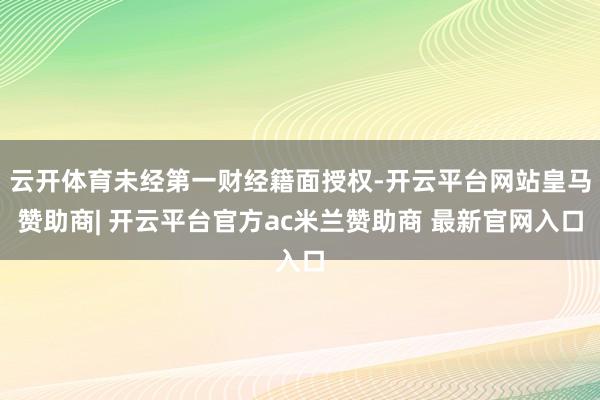 云开体育未经第一财经籍面授权-开云平台网站皇马赞助商| 开云平台官方ac米兰赞助商 最新官网入口