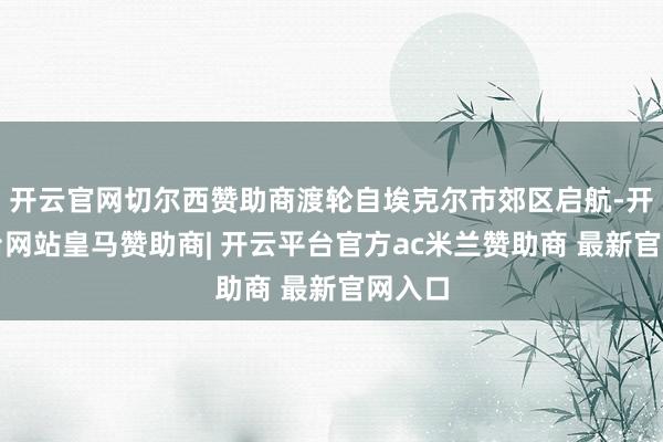 开云官网切尔西赞助商渡轮自埃克尔市郊区启航-开云平台网站皇马赞助商| 开云平台官方ac米兰赞助商 最新官网入口