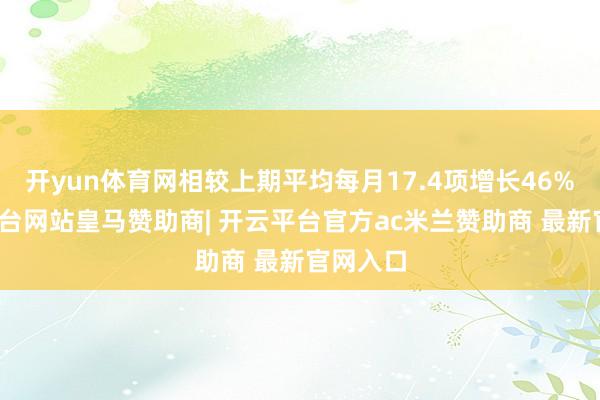 开yun体育网相较上期平均每月17.4项增长46%-开云平台网站皇马赞助商| 开云平台官方ac米兰赞助商 最新官网入口