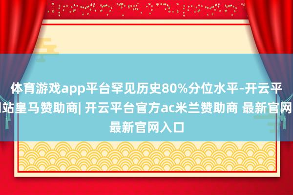 体育游戏app平台罕见历史80%分位水平-开云平台网站皇马赞助商| 开云平台官方ac米兰赞助商 最新官网入口