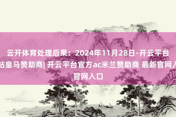 云开体育处理后果：2024年11月28日-开云平台网站皇马赞助商| 开云平台官方ac米兰赞助商 最新官网入口