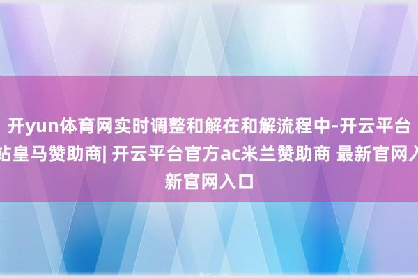 开yun体育网实时调整和解在和解流程中-开云平台网站皇马赞助商| 开云平台官方ac米兰赞助商 最新官网入口