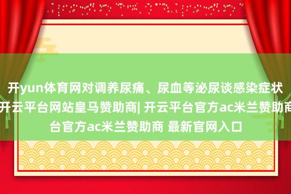 开yun体育网对调养尿痛、尿血等泌尿谈感染症状也有一定成果-开云平台网站皇马赞助商| 开云平台官方ac米兰赞助商 最新官网入口