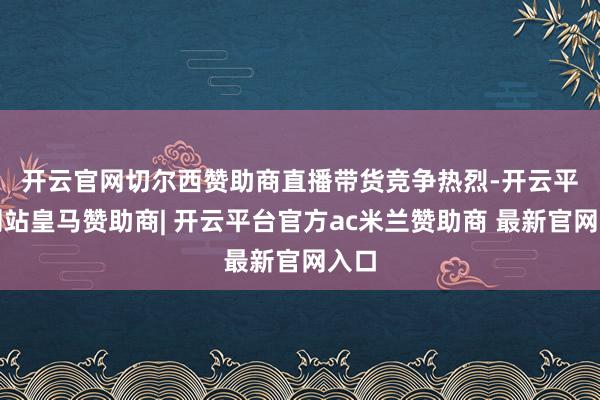 开云官网切尔西赞助商　　直播带货竞争热烈-开云平台网站皇马赞助商| 开云平台官方ac米兰赞助商 最新官网入口