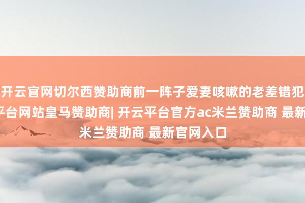 开云官网切尔西赞助商前一阵子爱妻咳嗽的老差错犯了-开云平台网站皇马赞助商| 开云平台官方ac米兰赞助商 最新官网入口