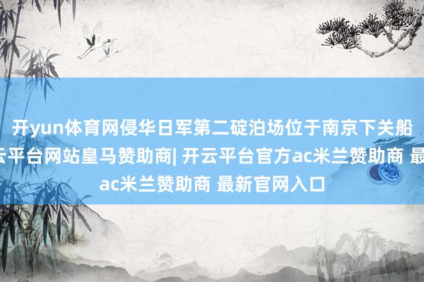 开yun体育网侵华日军第二碇泊场位于南京下关船埠隔壁-开云平台网站皇马赞助商| 开云平台官方ac米兰赞助商 最新官网入口