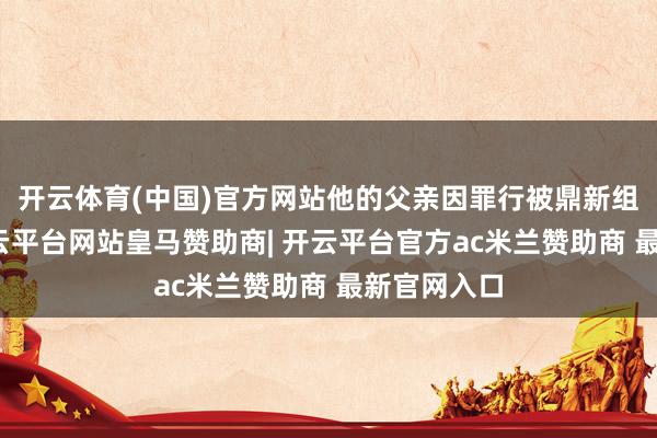 开云体育(中国)官方网站他的父亲因罪行被鼎新组织处置-开云平台网站皇马赞助商| 开云平台官方ac米兰赞助商 最新官网入口