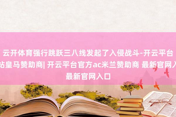 云开体育强行跳跃三八线发起了入侵战斗-开云平台网站皇马赞助商| 开云平台官方ac米兰赞助商 最新官网入口