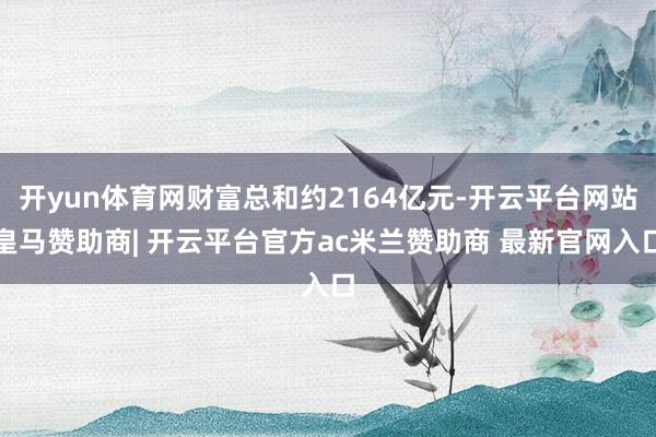 开yun体育网财富总和约2164亿元-开云平台网站皇马赞助商| 开云平台官方ac米兰赞助商 最新官网入口