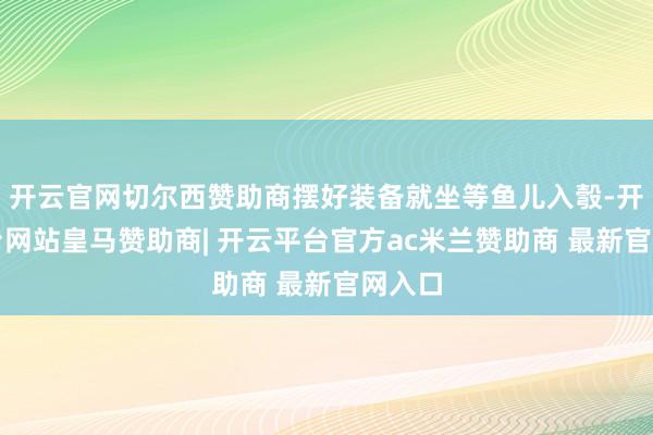 开云官网切尔西赞助商摆好装备就坐等鱼儿入彀-开云平台网站皇马赞助商| 开云平台官方ac米兰赞助商 最新官网入口