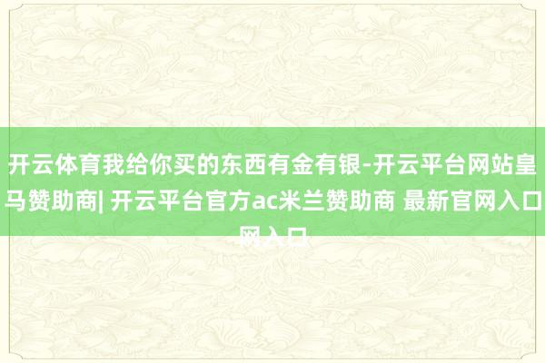 开云体育我给你买的东西有金有银-开云平台网站皇马赞助商| 开云平台官方ac米兰赞助商 最新官网入口