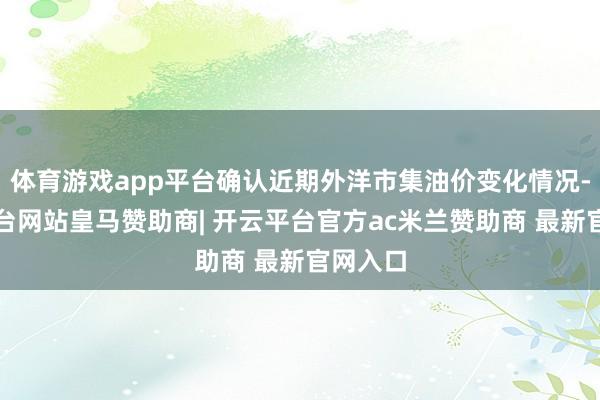 体育游戏app平台确认近期外洋市集油价变化情况-开云平台网站皇马赞助商| 开云平台官方ac米兰赞助商 最新官网入口