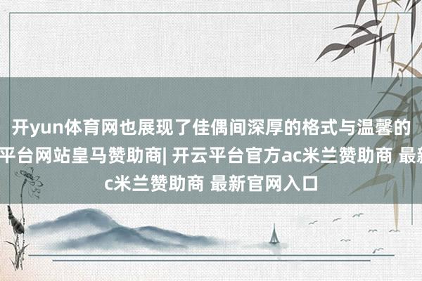 开yun体育网也展现了佳偶间深厚的格式与温馨的互动-开云平台网站皇马赞助商| 开云平台官方ac米兰赞助商 最新官网入口