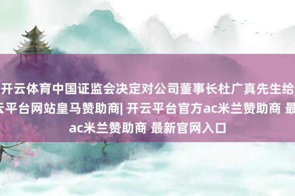 开云体育中国证监会决定对公司董事长杜广真先生给以立案-开云平台网站皇马赞助商| 开云平台官方ac米兰赞助商 最新官网入口