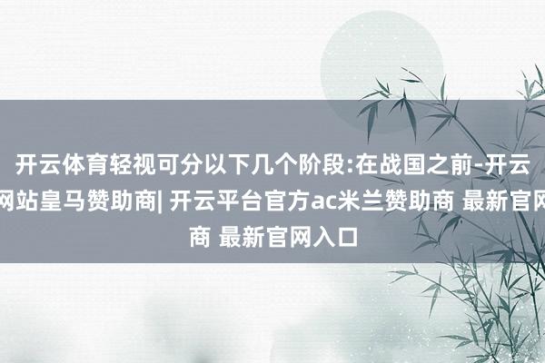 开云体育轻视可分以下几个阶段:在战国之前-开云平台网站皇马赞助商| 开云平台官方ac米兰赞助商 最新官网入口