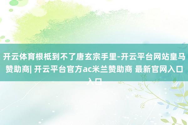 开云体育根柢到不了唐玄宗手里-开云平台网站皇马赞助商| 开云平台官方ac米兰赞助商 最新官网入口