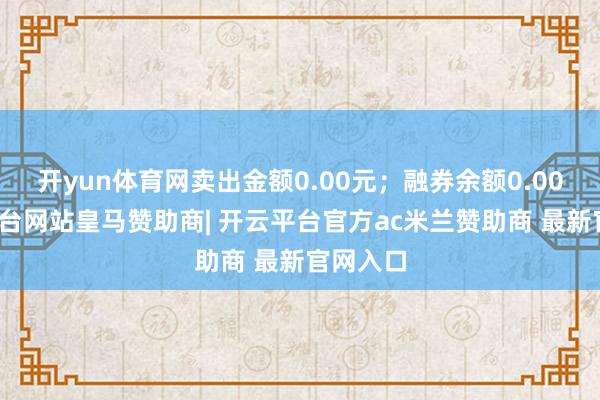 开yun体育网卖出金额0.00元；融券余额0.00-开云平台网站皇马赞助商| 开云平台官方ac米兰赞助商 最新官网入口