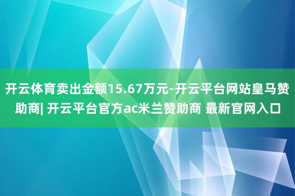 开云体育卖出金额15.67万元-开云平台网站皇马赞助商| 开云平台官方ac米兰赞助商 最新官网入口