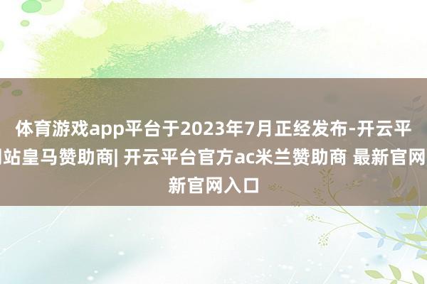 体育游戏app平台于2023年7月正经发布-开云平台网站皇马赞助商| 开云平台官方ac米兰赞助商 最新官网入口