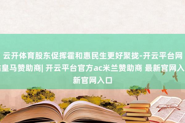 云开体育股东促挥霍和惠民生更好聚拢-开云平台网站皇马赞助商| 开云平台官方ac米兰赞助商 最新官网入口