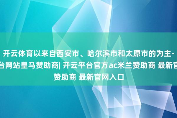 开云体育以来自西安市、哈尔滨市和太原市的为主-开云平台网站皇马赞助商| 开云平台官方ac米兰赞助商 最新官网入口