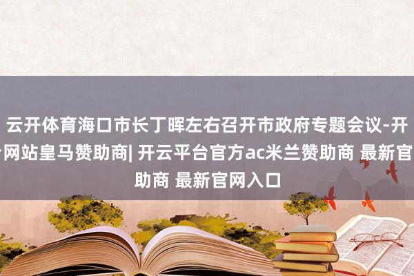 云开体育海口市长丁晖左右召开市政府专题会议-开云平台网站皇马赞助商| 开云平台官方ac米兰赞助商 最新官网入口