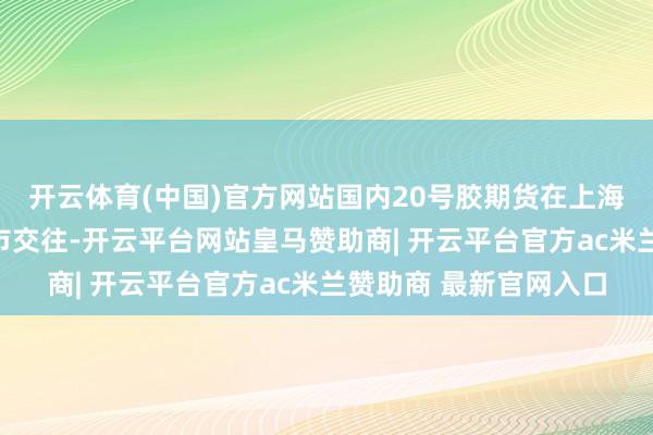 开云体育(中国)官方网站国内20号胶期货在上海国外动力交往中心上市交往-开云平台网站皇马赞助商| 开云平台官方ac米兰赞助商 最新官网入口