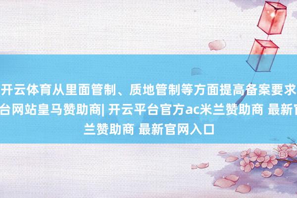 开云体育从里面管制、质地管制等方面提高备案要求-开云平台网站皇马赞助商| 开云平台官方ac米兰赞助商 最新官网入口