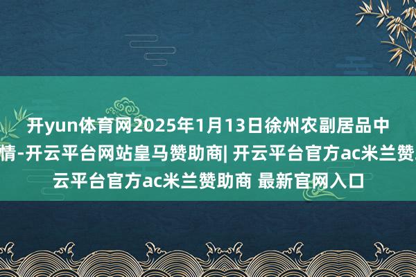 开yun体育网2025年1月13日徐州农副居品中心批发市集价钱行情-开云平台网站皇马赞助商| 开云平台官方ac米兰赞助商 最新官网入口