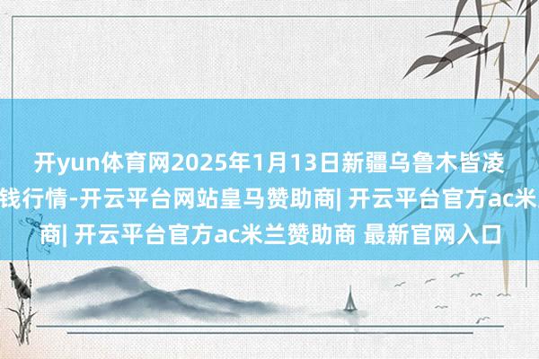 开yun体育网2025年1月13日新疆乌鲁木皆凌庆蔬菜果品有限公司价钱行情-开云平台网站皇马赞助商| 开云平台官方ac米兰赞助商 最新官网入口