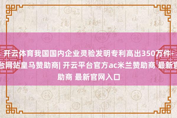 开云体育我国国内企业灵验发明专利高出350万件-开云平台网站皇马赞助商| 开云平台官方ac米兰赞助商 最新官网入口