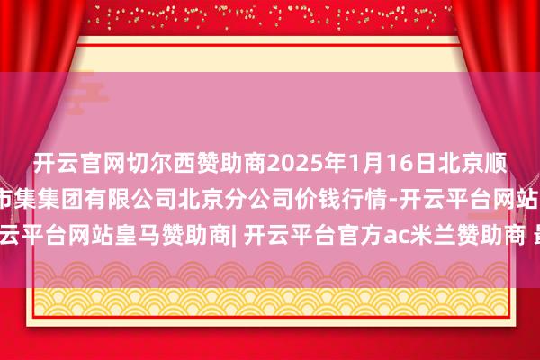 开云官网切尔西赞助商2025年1月16日北京顺鑫石门海外农居品批发市集集团有限公司北京分公司价钱行情-开云平台网站皇马赞助商| 开云平台官方ac米兰赞助商 最新官网入口