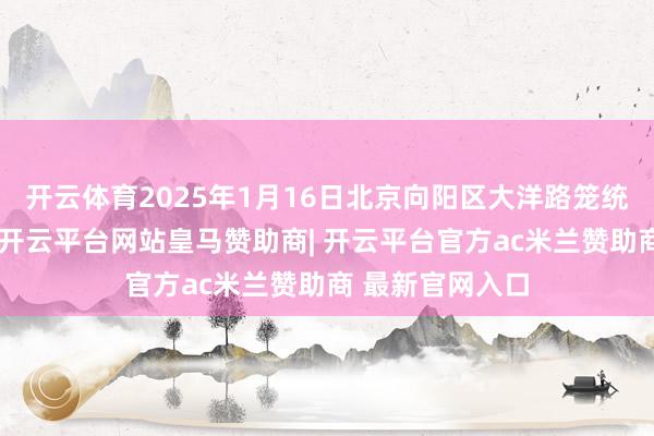 开云体育2025年1月16日北京向阳区大洋路笼统商场价钱行情-开云平台网站皇马赞助商| 开云平台官方ac米兰赞助商 最新官网入口