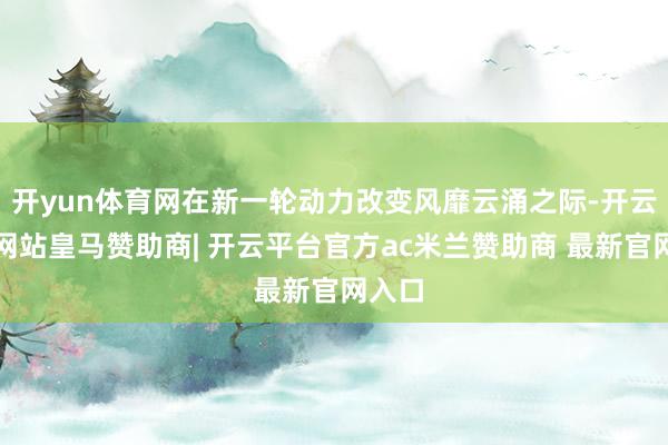 开yun体育网在新一轮动力改变风靡云涌之际-开云平台网站皇马赞助商| 开云平台官方ac米兰赞助商 最新官网入口