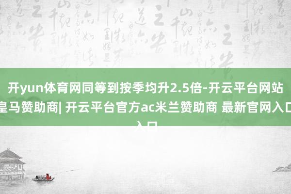 开yun体育网同等到按季均升2.5倍-开云平台网站皇马赞助商| 开云平台官方ac米兰赞助商 最新官网入口