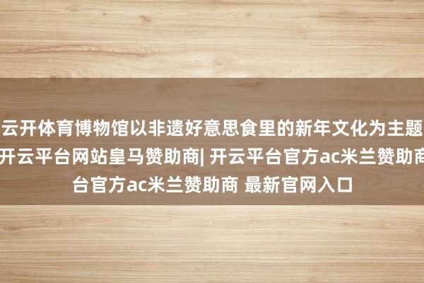 云开体育博物馆以非遗好意思食里的新年文化为主题开展研学行动-开云平台网站皇马赞助商| 开云平台官方ac米兰赞助商 最新官网入口