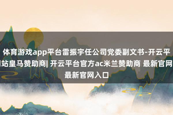 体育游戏app平台雷振宇任公司党委副文书-开云平台网站皇马赞助商| 开云平台官方ac米兰赞助商 最新官网入口