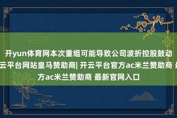 开yun体育网本次重组可能导致公司波折控股鼓动发生变更-开云平台网站皇马赞助商| 开云平台官方ac米兰赞助商 最新官网入口