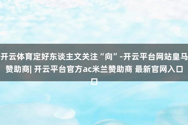 开云体育定好东谈主文关注“向”-开云平台网站皇马赞助商| 开云平台官方ac米兰赞助商 最新官网入口